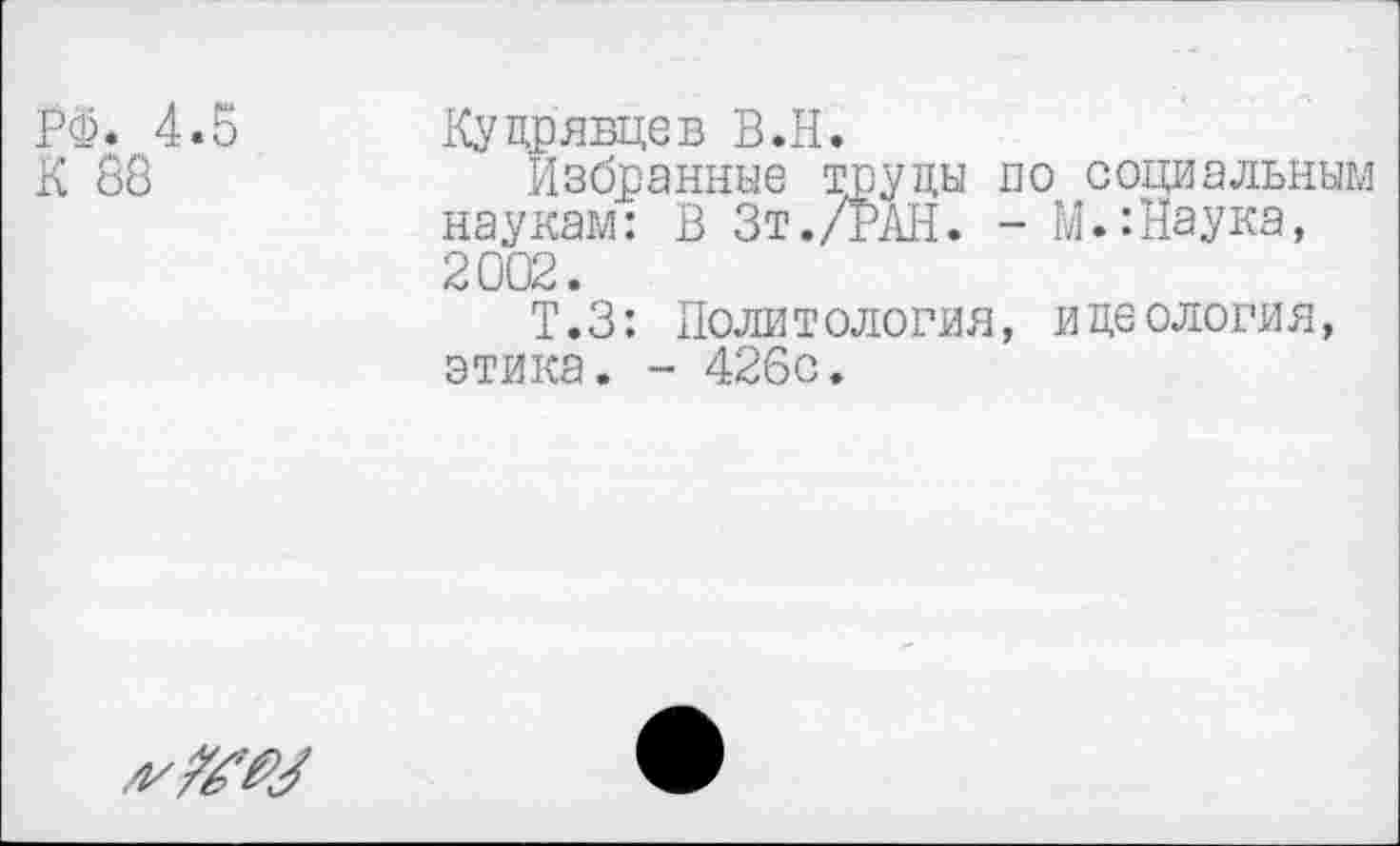 ﻿РФ. 4.5 Кудрявцев В.Н.
К 88	Избранные труды по социальным
наукам: В Зт./РАН. - М.:Наука, 2002.
Т.З: Политология, идеология, этика. - 426с.
